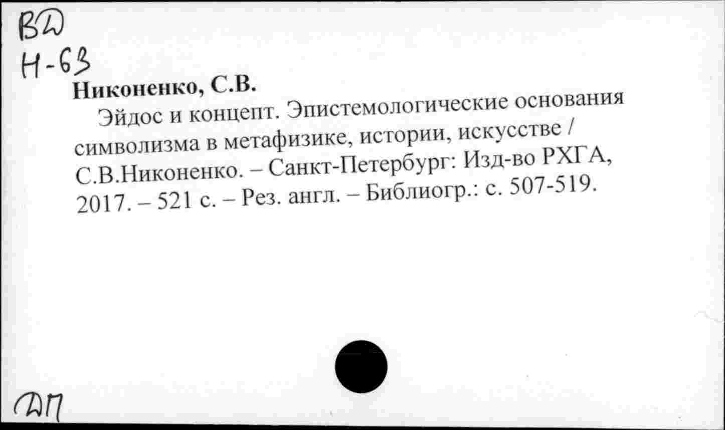 ﻿Никоненко, С.В.
Эйдос и концепт. Эпистемологические основания символизма в метафизике, истории, искусстве■,/ С.В.Никоненко. - Санкт-Петербург: Изд-во РХ1 А, 2017.-521 с.-Рез. англ.-Библиогр.. с. 50/-э 1 •